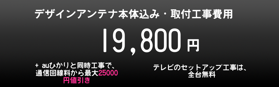 フラットアンテナ、デザインアンテナ工事１９８００円。BSアンテナ同時取付なら39800円から。ブースター費用も割安で確実・安心・スピード取り付け可能。見積もり無料で安心工事。